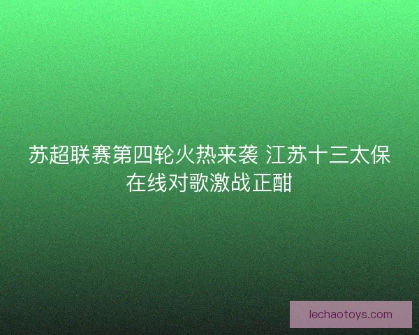 苏超联赛第四轮火热来袭 江苏十三太保在线对歌激战正酣 苏超联赛第四轮火热来袭 江苏十三太保在线对歌激战正酣
