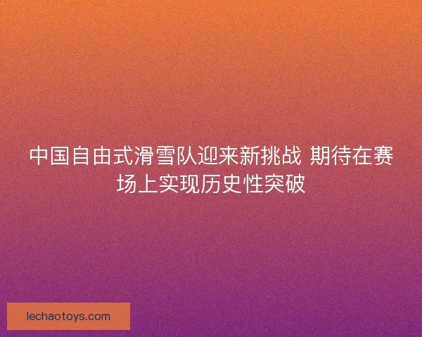 中国自由式滑雪队迎来新挑战 期待在赛场上实现历史性突破
