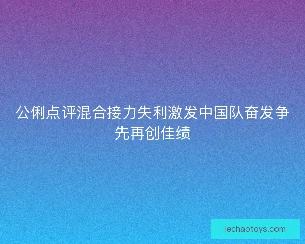 公俐点评混合接力失利激发中国队奋发争先再创佳绩