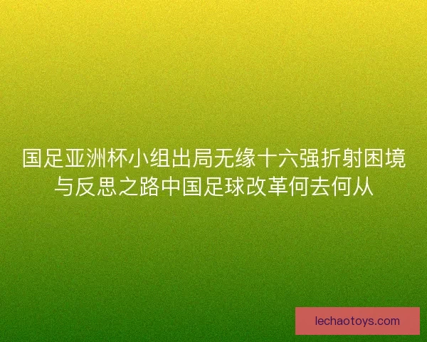 国足亚洲杯小组出局无缘十六强折射困境与反思之路中国足球改革何去何从