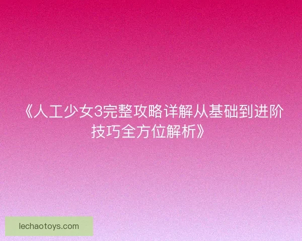 《人工少女3完整攻略详解从基础到进阶技巧全方位解析》