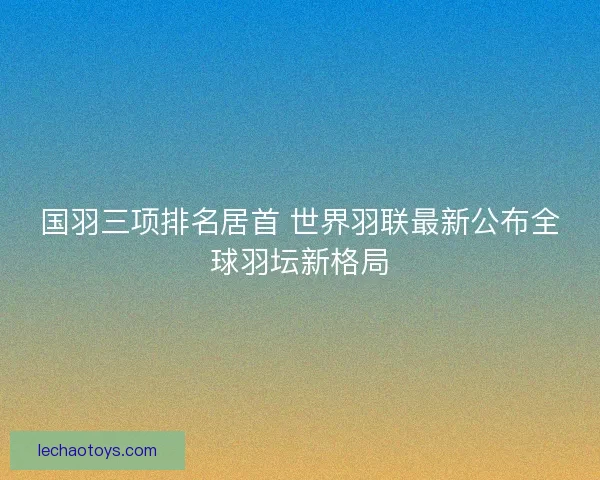国羽三项排名居首 世界羽联最新公布全球羽坛新格局 国羽三项排名居首 世界羽联最新公布全球羽坛新格局